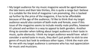 • My target audience for my music magazine would be aged between
the late teens and their late thirties, this is quite a range but I believe
it is suitable for the kind of magazine I am promoting, this is backed
up further by the price of the magazine, it has to be affordable
because of the age of the audience, I’d like to think that my target
audience would also contain of both male and female, even if this
issue of the magazine seems to include mostly male profiles, however
it’s placed and written in a way to appeal to both genders. Another
thing to consider when talking about target audience is their taste in
music, quite obviously. I think my target audience would have what I
consider a varied taste in music, they don’t just prefer to stick to one
genre of music but look to embrace other types. I think the main aim
for me with my target audience is someone who has real appreciation
for music and musicians.
 
