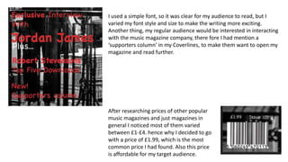 I used a simple font, so it was clear for my audience to read, but I
varied my font style and size to make the writing more exciting.
Another thing, my regular audience would be interested in interacting
with the music magazine company, there fore I had mention a
‘supporters column’ in my Coverlines, to make them want to open my
magazine and read further.
After researching prices of other popular
music magazines and just magazines in
general I noticed most of them varied
between £1-£4. hence why I decided to go
with a price of £1.99, which is the most
common price I had found. Also this price
is affordable for my target audience.
 