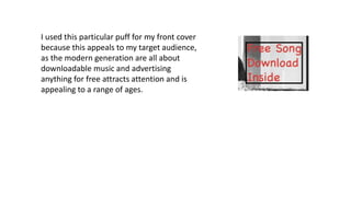 I used this particular puff for my front cover
because this appeals to my target audience,
as the modern generation are all about
downloadable music and advertising
anything for free attracts attention and is
appealing to a range of ages.
 