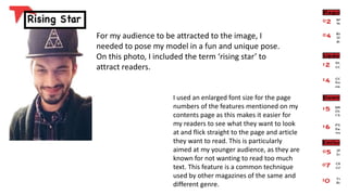 For my audience to be attracted to the image, I
needed to pose my model in a fun and unique pose.
On this photo, I included the term ‘rising star’ to
attract readers.
I used an enlarged font size for the page
numbers of the features mentioned on my
contents page as this makes it easier for
my readers to see what they want to look
at and flick straight to the page and article
they want to read. This is particularly
aimed at my younger audience, as they are
known for not wanting to read too much
text. This feature is a common technique
used by other magazines of the same and
different genre.
 