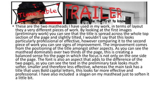 • These are the two mastheads I have used in my work, in terms of layout
they a very different pieces of work. By looking at the first images
(preliminary work) you can see that the title is spread across the whole top
section of the page and slightly tilted, I wouldn’t say that this looks
particularly professional or effective, however comparing it to the second
piece of work you can see signs of improvement. The improvement comes
from the positioning of the title amongst other aspects. As you can see the
masthead dominates over two thirds of the page, this is creating a
balanced sense fro the page in which the focus is not only on the one side
of the page. The font is also an aspect that adds to the difference of the
two pages, as you can see the text in the preliminary task looks much
softer, smaller and therefore less effective, whereas the main task has a
title that uses Bold capital letters, this looks far more effective and
professional. I have also included a slogan on my masthead just to soften it
a little bit.
 