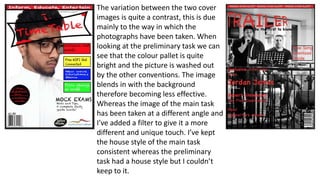 The variation between the two cover
images is quite a contrast, this is due
mainly to the way in which the
photographs have been taken. When
looking at the preliminary task we can
see that the colour pallet is quite
bright and the picture is washed out
by the other conventions. The image
blends in with the background
therefore becoming less effective.
Whereas the image of the main task
has been taken at a different angle and
I’ve added a filter to give it a more
different and unique touch. I’ve kept
the house style of the main task
consistent whereas the preliminary
task had a house style but I couldn’t
keep to it.
 