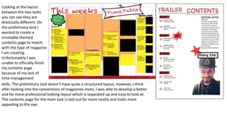 Looking at the layout
between the two tasks
you can see they are
drastically different. On
the preliminary task I
wanted to create a
timetable themed
contents page to match
with the type of magazine
I am creating.
Unfortunately I was
unable to officially finish
my contents page
because of my lack of
time management
skills. The preliminary task doesn’t have quite a structured layout, however, I think
after looking into the conventions of magazines more, I was able to develop a better
and far more professional looking layout which is separated up and easy to look at.
The contents page for the main task is laid out far more neatly and looks more
appealing to the eye.
 