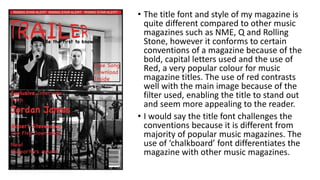 • The title font and style of my magazine is
quite different compared to other music
magazines such as NME, Q and Rolling
Stone, however it conforms to certain
conventions of a magazine because of the
bold, capital letters used and the use of
Red, a very popular colour for music
magazine titles. The use of red contrasts
well with the main image because of the
filter used, enabling the title to stand out
and seem more appealing to the reader.
• I would say the title font challenges the
conventions because it is different from
majority of popular music magazines. The
use of ‘chalkboard’ font differentiates the
magazine with other music magazines.
 