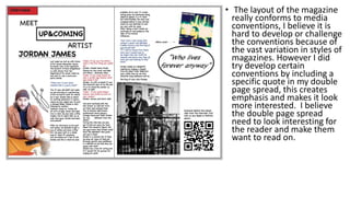 • The layout of the magazine
really conforms to media
conventions, I believe it is
hard to develop or challenge
the conventions because of
the vast variation in styles of
magazines. However I did
try develop certain
conventions by including a
specific quote in my double
page spread, this creates
emphasis and makes it look
more interested. I believe
the double page spread
need to look interesting for
the reader and make them
want to read on.
 