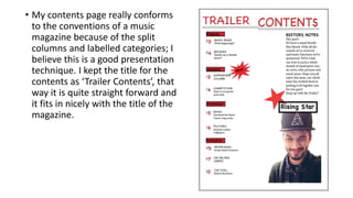 • My contents page really conforms
to the conventions of a music
magazine because of the split
columns and labelled categories; I
believe this is a good presentation
technique. I kept the title for the
contents as ‘Trailer Contents’, that
way it is quite straight forward and
it fits in nicely with the title of the
magazine.
 