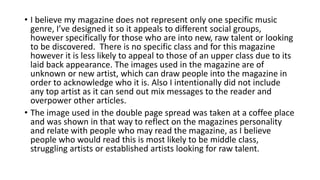 • I believe my magazine does not represent only one specific music
genre, I’ve designed it so it appeals to different social groups,
however specifically for those who are into new, raw talent or looking
to be discovered. There is no specific class and for this magazine
however it is less likely to appeal to those of an upper class due to its
laid back appearance. The images used in the magazine are of
unknown or new artist, which can draw people into the magazine in
order to acknowledge who it is. Also I intentionally did not include
any top artist as it can send out mix messages to the reader and
overpower other articles.
• The image used in the double page spread was taken at a coffee place
and was shown in that way to reflect on the magazines personality
and relate with people who may read the magazine, as I believe
people who would read this is most likely to be middle class,
struggling artists or established artists looking for raw talent.
 