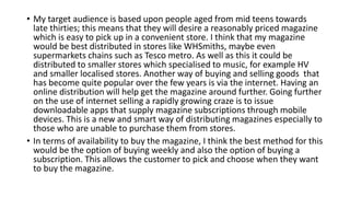 • My target audience is based upon people aged from mid teens towards
late thirties; this means that they will desire a reasonably priced magazine
which is easy to pick up in a convenient store. I think that my magazine
would be best distributed in stores like WHSmiths, maybe even
supermarkets chains such as Tesco metro. As well as this it could be
distributed to smaller stores which specialised to music, for example HV
and smaller localised stores. Another way of buying and selling goods that
has become quite popular over the few years is via the internet. Having an
online distribution will help get the magazine around further. Going further
on the use of internet selling a rapidly growing craze is to issue
downloadable apps that supply magazine subscriptions through mobile
devices. This is a new and smart way of distributing magazines especially to
those who are unable to purchase them from stores.
• In terms of availability to buy the magazine, I think the best method for this
would be the option of buying weekly and also the option of buying a
subscription. This allows the customer to pick and choose when they want
to buy the magazine.
 