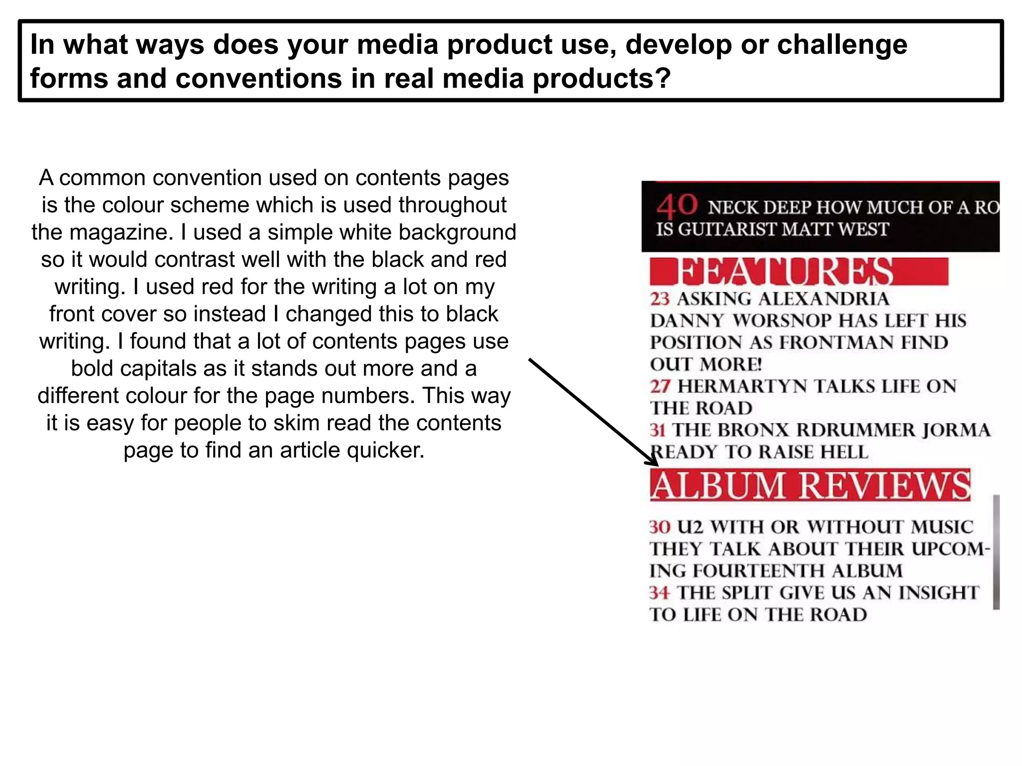 In what ways does your media product use, develop or challenge
forms and conventions in real media products?
A common convention used on contents pages
is the colour scheme which is used throughout
the magazine. I used a simple white background
so it would contrast well with the black and red
writing. I used red for the writing a lot on my
front cover so instead I changed this to black
writing. I found that a lot of contents pages use
bold capitals as it stands out more and a
different colour for the page numbers. This way
it is easy for people to skim read the contents
page to find an article quicker.
 
