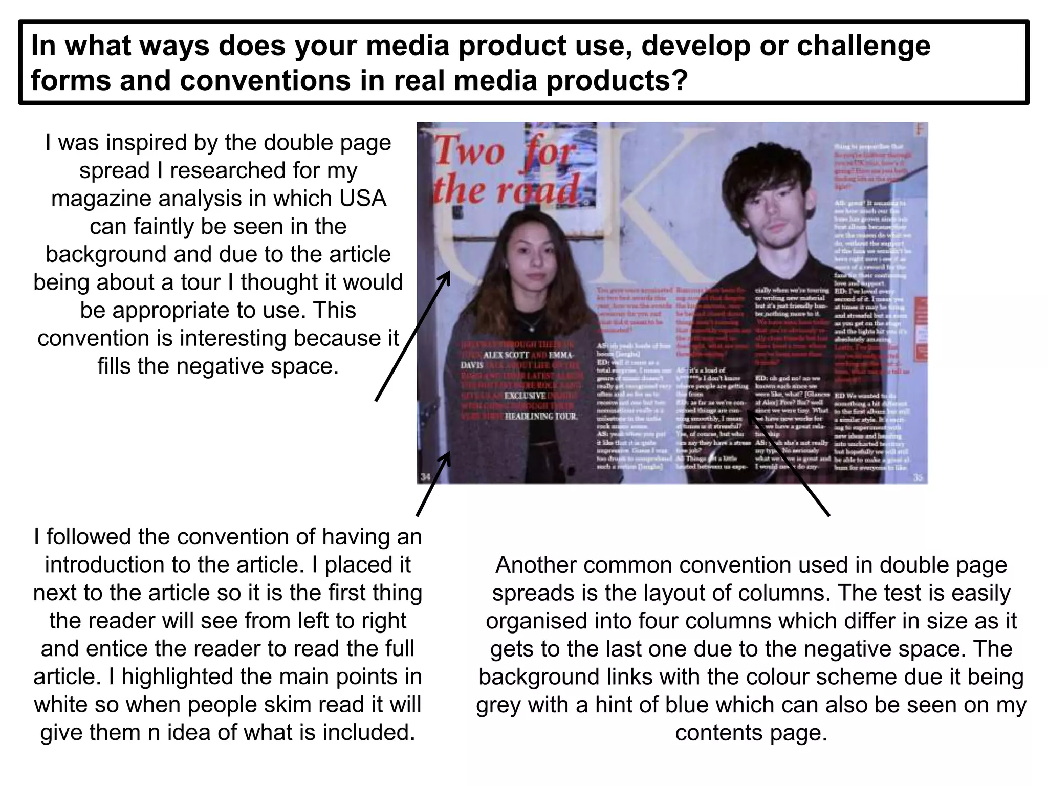In what ways does your media product use, develop or challenge
forms and conventions in real media products?
I was inspired by the double page
spread I researched for my
magazine analysis in which USA
can faintly be seen in the
background and due to the article
being about a tour I thought it would
be appropriate to use. This
convention is interesting because it
fills the negative space.
I followed the convention of having an
introduction to the article. I placed it
next to the article so it is the first thing
the reader will see from left to right
and entice the reader to read the full
article. I highlighted the main points in
white so when people skim read it will
give them n idea of what is included.
Another common convention used in double page
spreads is the layout of columns. The test is easily
organised into four columns which differ in size as it
gets to the last one due to the negative space. The
background links with the colour scheme due it being
grey with a hint of blue which can also be seen on my
contents page.
 