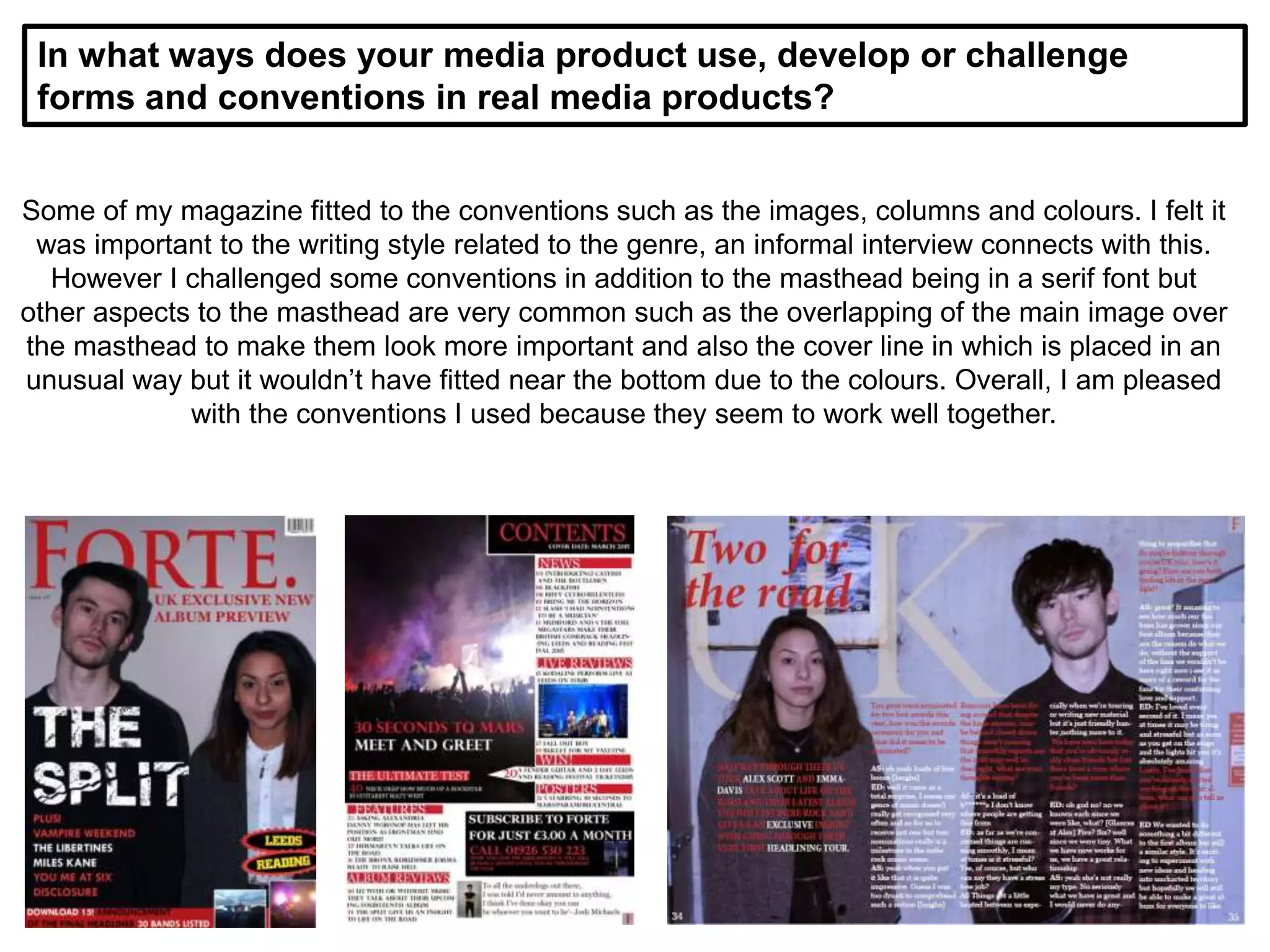 In what ways does your media product use, develop or challenge
forms and conventions in real media products?
Some of my magazine fitted to the conventions such as the images, columns and colours. I felt it
was important to the writing style related to the genre, an informal interview connects with this.
However I challenged some conventions in addition to the masthead being in a serif font but
other aspects to the masthead are very common such as the overlapping of the main image over
the masthead to make them look more important and also the cover line in which is placed in an
unusual way but it wouldn’t have fitted near the bottom due to the colours. Overall, I am pleased
with the conventions I used because they seem to work well together.
 