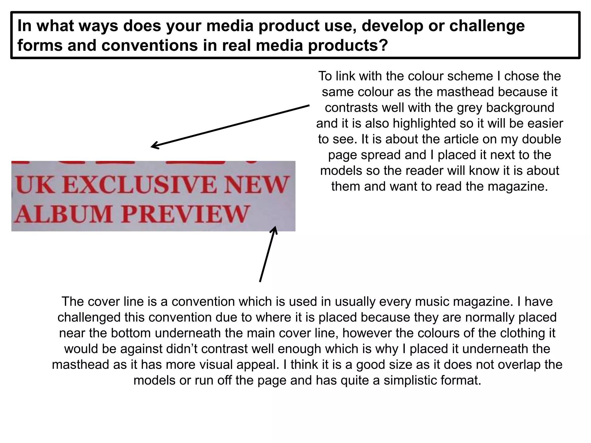 In what ways does your media product use, develop or challenge
forms and conventions in real media products?
To link with the colour scheme I chose the
same colour as the masthead because it
contrasts well with the grey background
and it is also highlighted so it will be easier
to see. It is about the article on my double
page spread and I placed it next to the
models so the reader will know it is about
them and want to read the magazine.
The cover line is a convention which is used in usually every music magazine. I have
challenged this convention due to where it is placed because they are normally placed
near the bottom underneath the main cover line, however the colours of the clothing it
would be against didn’t contrast well enough which is why I placed it underneath the
masthead as it has more visual appeal. I think it is a good size as it does not overlap the
models or run off the page and has quite a simplistic format.
 
