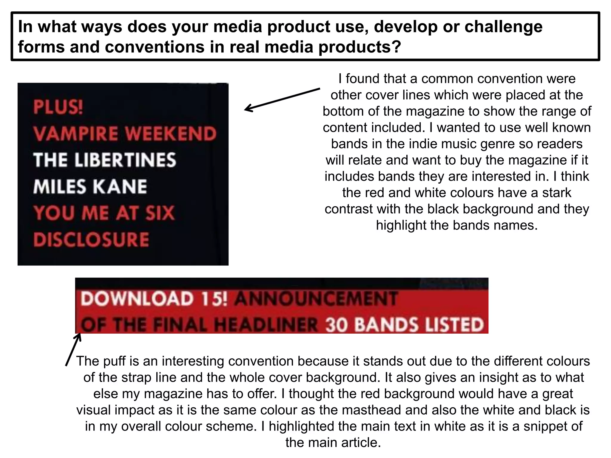 In what ways does your media product use, develop or challenge
forms and conventions in real media products?
I found that a common convention were
other cover lines which were placed at the
bottom of the magazine to show the range of
content included. I wanted to use well known
bands in the indie music genre so readers
will relate and want to buy the magazine if it
includes bands they are interested in. I think
the red and white colours have a stark
contrast with the black background and they
highlight the bands names.
The puff is an interesting convention because it stands out due to the different colours
of the strap line and the whole cover background. It also gives an insight as to what
else my magazine has to offer. I thought the red background would have a great
visual impact as it is the same colour as the masthead and also the white and black is
in my overall colour scheme. I highlighted the main text in white as it is a snippet of
the main article.
 