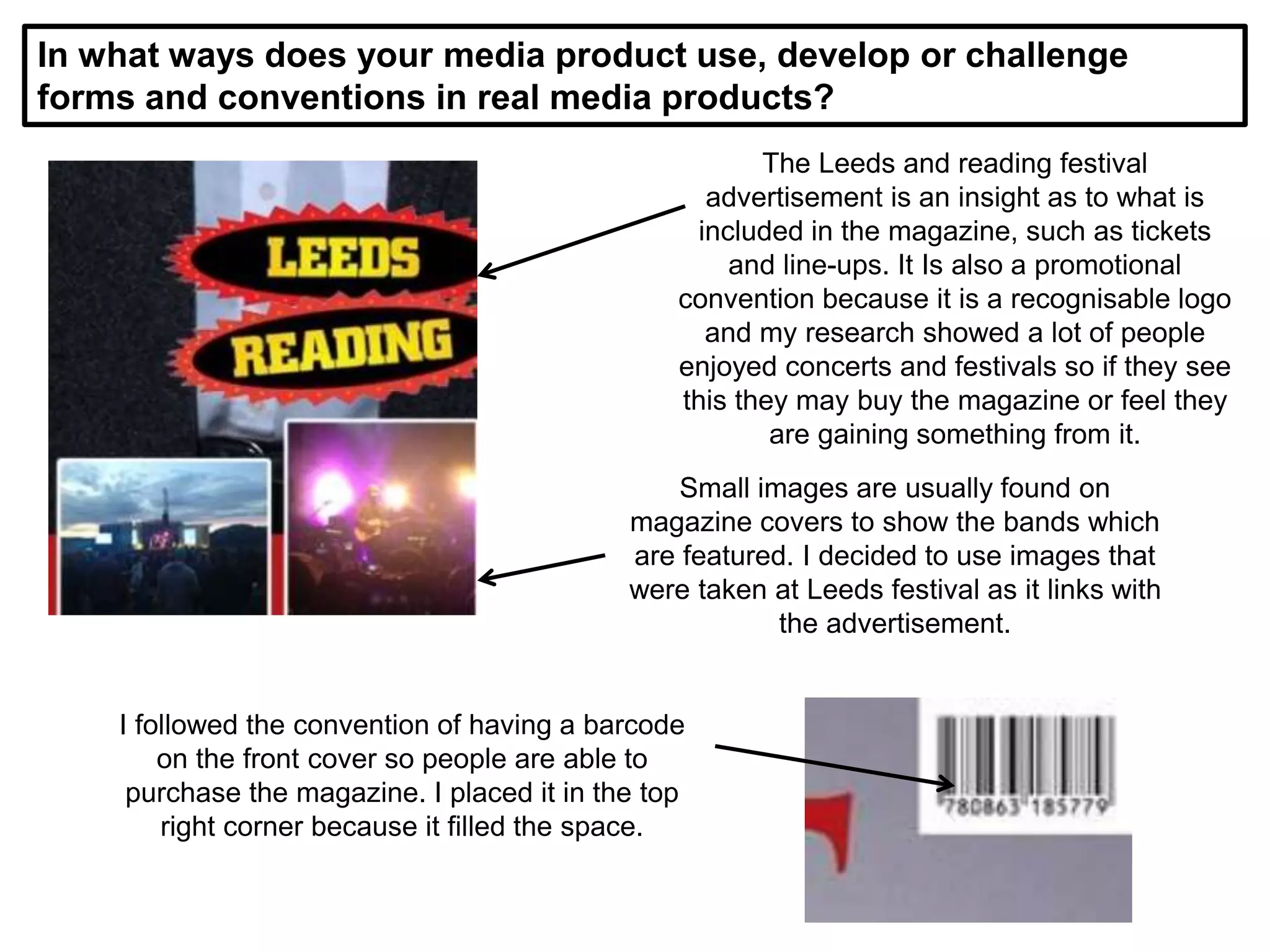 In what ways does your media product use, develop or challenge
forms and conventions in real media products?
The Leeds and reading festival
advertisement is an insight as to what is
included in the magazine, such as tickets
and line-ups. It Is also a promotional
convention because it is a recognisable logo
and my research showed a lot of people
enjoyed concerts and festivals so if they see
this they may buy the magazine or feel they
are gaining something from it.
Small images are usually found on
magazine covers to show the bands which
are featured. I decided to use images that
were taken at Leeds festival as it links with
the advertisement.
I followed the convention of having a barcode
on the front cover so people are able to
purchase the magazine. I placed it in the top
right corner because it filled the space.
 