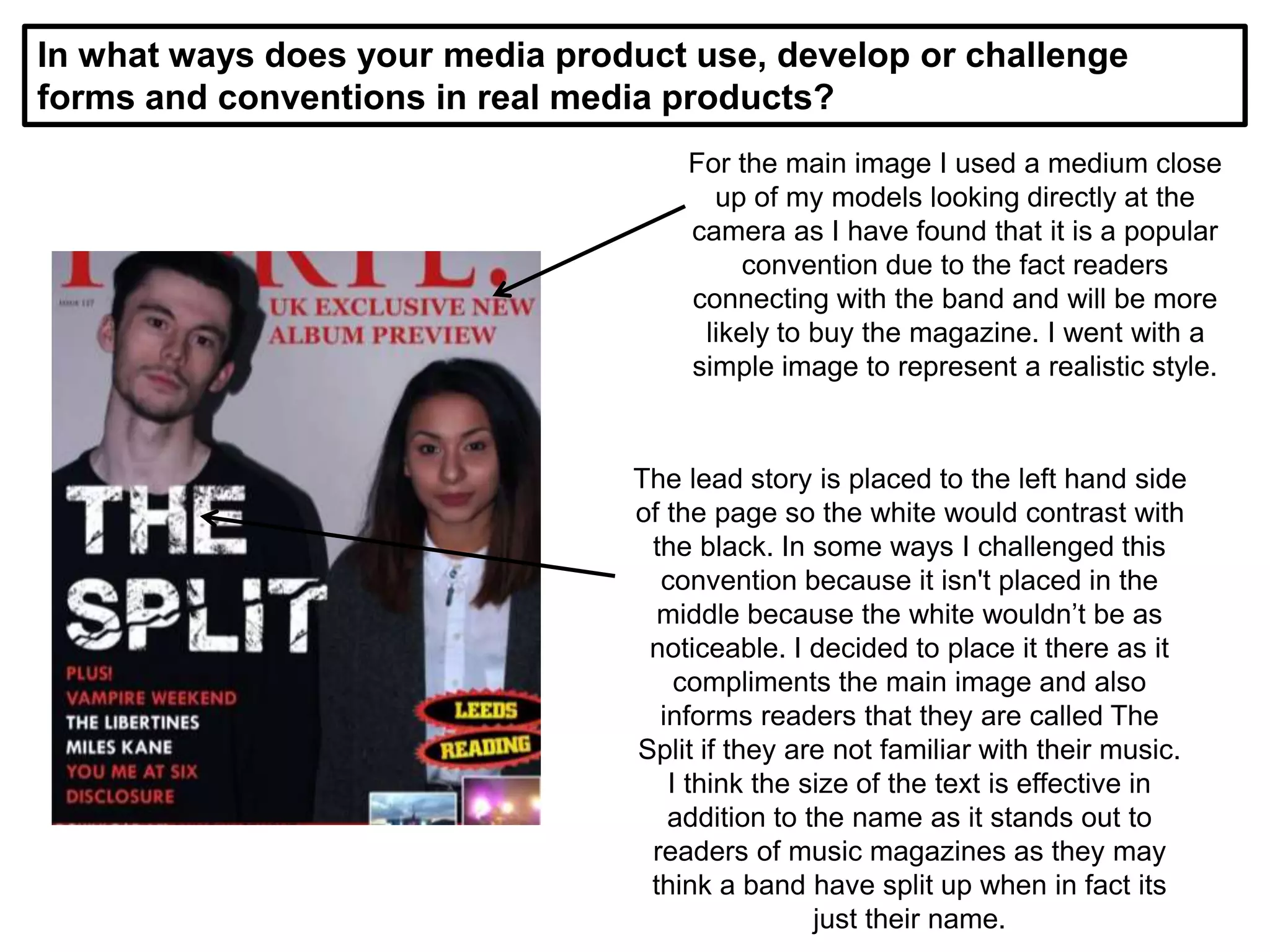 In what ways does your media product use, develop or challenge
forms and conventions in real media products?
For the main image I used a medium close
up of my models looking directly at the
camera as I have found that it is a popular
convention due to the fact readers
connecting with the band and will be more
likely to buy the magazine. I went with a
simple image to represent a realistic style.
The lead story is placed to the left hand side
of the page so the white would contrast with
the black. In some ways I challenged this
convention because it isn't placed in the
middle because the white wouldn’t be as
noticeable. I decided to place it there as it
compliments the main image and also
informs readers that they are called The
Split if they are not familiar with their music.
I think the size of the text is effective in
addition to the name as it stands out to
readers of music magazines as they may
think a band have split up when in fact its
just their name.
 