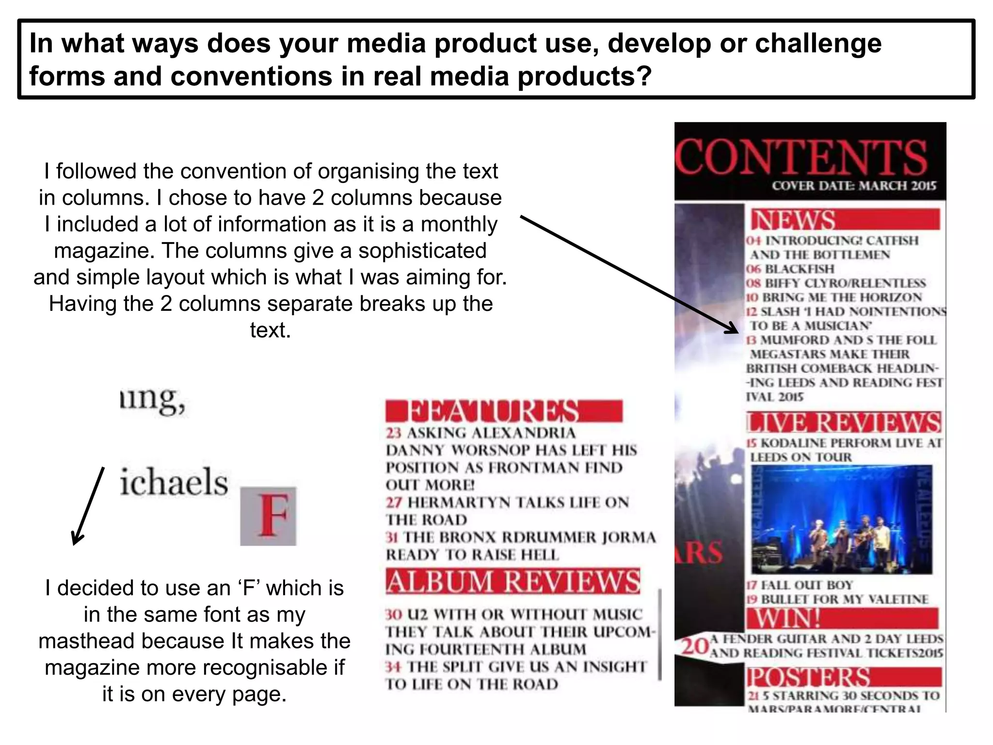 In what ways does your media product use, develop or challenge
forms and conventions in real media products?
I followed the convention of organising the text
in columns. I chose to have 2 columns because
I included a lot of information as it is a monthly
magazine. The columns give a sophisticated
and simple layout which is what I was aiming for.
Having the 2 columns separate breaks up the
text.
I decided to use an ‘F’ which is
in the same font as my
masthead because It makes the
magazine more recognisable if
it is on every page.
 