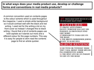 In what ways does your media product use, develop or challenge
forms and conventions in real media products?
A common convention used on contents pages
is the colour scheme which is used throughout
the magazine. I used a simple white background
so it would contrast well with the black and red
writing. I used red for the writing a lot on my
front cover so instead I changed this to black
writing. I found that a lot of contents pages use
bold capitals as it stands out more and a
different colour for the page numbers. This way
it is easy for people to skim read the contents
page to find an article quicker.
 