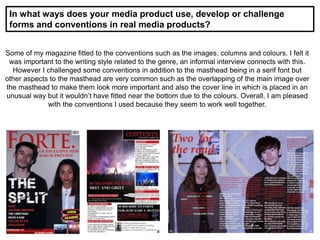 In what ways does your media product use, develop or challenge
forms and conventions in real media products?
Some of my magazine fitted to the conventions such as the images, columns and colours. I felt it
was important to the writing style related to the genre, an informal interview connects with this.
However I challenged some conventions in addition to the masthead being in a serif font but
other aspects to the masthead are very common such as the overlapping of the main image over
the masthead to make them look more important and also the cover line in which is placed in an
unusual way but it wouldn’t have fitted near the bottom due to the colours. Overall, I am pleased
with the conventions I used because they seem to work well together.
 