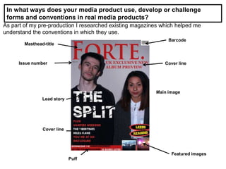 In what ways does your media product use, develop or challenge
forms and conventions in real media products?
As part of my pre-production I researched existing magazines which helped me
understand the conventions in which they use.
Masthead-title
Cover line
Main image
Featured images
Puff
Lead story
Issue number
Barcode
Cover line
 