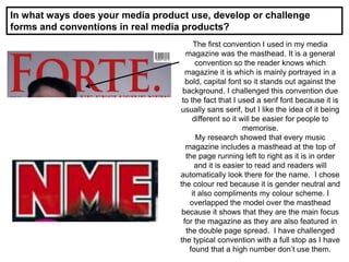 In what ways does your media product use, develop or challenge
forms and conventions in real media products?
The first convention I used in my media
magazine was the masthead. It is a general
convention so the reader knows which
magazine it is which is mainly portrayed in a
bold, capital font so it stands out against the
background. I challenged this convention due
to the fact that I used a serif font because it is
usually sans serif, but I like the idea of it being
different so it will be easier for people to
memorise.
My research showed that every music
magazine includes a masthead at the top of
the page running left to right as it is in order
and it is easier to read and readers will
automatically look there for the name. I chose
the colour red because it is gender neutral and
it also compliments my colour scheme. I
overlapped the model over the masthead
because it shows that they are the main focus
for the magazine as they are also featured in
the double page spread. I have challenged
the typical convention with a full stop as I have
found that a high number don’t use them.
 