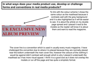 In what ways does your media product use, develop or challenge
forms and conventions in real media products?
To link with the colour scheme I chose the
same colour as the masthead because it
contrasts well with the grey background
and it is also highlighted so it will be easier
to see. It is about the article on my double
page spread and I placed it next to the
models so the reader will know it is about
them and want to read the magazine.
The cover line is a convention which is used in usually every music magazine. I have
challenged this convention due to where it is placed because they are normally placed
near the bottom underneath the main cover line, however the colours of the clothing it
would be against didn’t contrast well enough which is why I placed it underneath the
masthead as it has more visual appeal. I think it is a good size as it does not overlap the
models or run off the page and has quite a simplistic format.
 