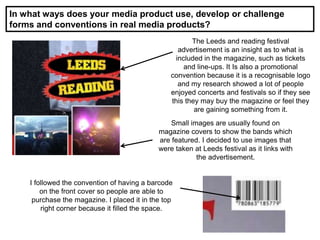 In what ways does your media product use, develop or challenge
forms and conventions in real media products?
The Leeds and reading festival
advertisement is an insight as to what is
included in the magazine, such as tickets
and line-ups. It Is also a promotional
convention because it is a recognisable logo
and my research showed a lot of people
enjoyed concerts and festivals so if they see
this they may buy the magazine or feel they
are gaining something from it.
Small images are usually found on
magazine covers to show the bands which
are featured. I decided to use images that
were taken at Leeds festival as it links with
the advertisement.
I followed the convention of having a barcode
on the front cover so people are able to
purchase the magazine. I placed it in the top
right corner because it filled the space.
 