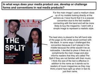 In what ways does your media product use, develop or challenge
forms and conventions in real media products?
For the main image I used a medium close
up of my models looking directly at the
camera as I have found that it is a popular
convention due to the fact readers
connecting with the band and will be more
likely to buy the magazine. I went with a
simple image to represent a realistic style.
The lead story is placed to the left hand side
of the page so the white would contrast with
the black. In some ways I challenged this
convention because it isn't placed in the
middle because the white wouldn’t be as
noticeable. I decided to place it there as it
compliments the main image and also
informs readers that they are called The
Split if they are not familiar with their music.
I think the size of the text is effective in
addition to the name as it stands out to
readers of music magazines as they may
think a band have split up when in fact its
just their name.
 