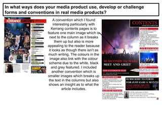 In what ways does your media product use, develop or challenge
forms and conventions in real media products?
A convention which I found
interesting particularly with
Kerrang contents pages is to
feature one main image which is
next to the column as it breaks
them up but also is more
appealing to the reader because
it looks as though there isn’t as
much writing. The colours in the
image also link with the colour
scheme due to the white, black
and grey featured. I included
another convention which is
smaller images which breaks up
the text in the columns but also
shows an insight as to what the
article includes.
 
