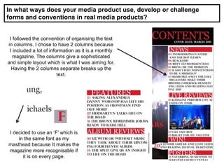 In what ways does your media product use, develop or challenge
forms and conventions in real media products?
I followed the convention of organising the text
in columns. I chose to have 2 columns because
I included a lot of information as it is a monthly
magazine. The columns give a sophisticated
and simple layout which is what I was aiming for.
Having the 2 columns separate breaks up the
text.
I decided to use an ‘F’ which is
in the same font as my
masthead because It makes the
magazine more recognisable if
it is on every page.
 