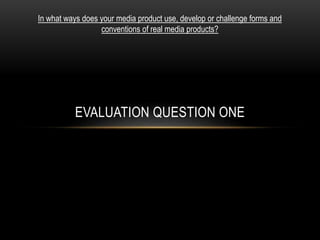 EVALUATION QUESTION ONE
In what ways does your media product use, develop or challenge forms and
conventions of real media products?
 