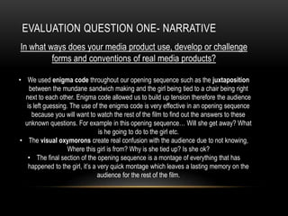 EVALUATION QUESTION ONE- NARRATIVE
In what ways does your media product use, develop or challenge
forms and conventions of real media products?
• We used enigma code throughout our opening sequence such as the juxtaposition
between the mundane sandwich making and the girl being tied to a chair being right
next to each other. Enigma code allowed us to build up tension therefore the audience
is left guessing. The use of the enigma code is very effective in an opening sequence
because you will want to watch the rest of the film to find out the answers to these
unknown questions. For example in this opening sequence… Will she get away? What
is he going to do to the girl etc.
• The visual oxymorons create real confusion with the audience due to not knowing,
Where this girl is from? Why is she tied up? Is she ok?
• The final section of the opening sequence is a montage of everything that has
happened to the girl, it’s a very quick montage which leaves a lasting memory on the
audience for the rest of the film.
 
