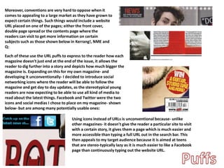 Moreover, conventions are very hard to oppose when it
comes to appealing to a large market as they have grown to
expect certain things. Such things would include a website
URL placed on one of the pages; either the front cover,
double page spread or the contents page where the
readers can visit to get more information on certain
subjects such as those shown below in Kerrang!, NME and
Q:
Each of these use the URL puffs to express to the reader how each
magazine doesn't just end at the end of the issue, it allows the
reader to dig further into a story and depicts how much bigger the
magazine is. Expanding on this for my own magazine- and
developing it unconventionally- I decided to introduce social
networking icons where the reader will be able to follow the
magazine and get day to day updates, as the stereotypical young
readers are now expecting to be able to use all kind of media to
read about the latest things. Facebook and Twitter were the two
icons and social medias I chose to place on my magazine- shown
below- but are among many potentially usable ones:
Using icons instead of URLs is unconventional because- unlike
other magazines- it doesn't give the reader a particular site to visit
with a certain story, it gives them a page which is much easier and
more accessible than typing a full URL out in the search bar. This
then appeals to my target audience because it is aimed at teens
that are stereo-typically lazy as it is much easier to like a Facebook
page than continuously typing out the website URL.
 