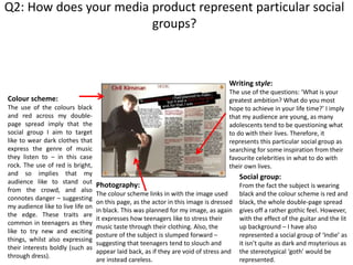 Q2: How does your media product represent particular social
groups?
Colour scheme:
The use of the colours black
and red across my double-
page spread imply that the
social group I aim to target
like to wear dark clothes that
express the genre of music
they listen to – in this case
rock. The use of red is bright,
and so implies that my
audience like to stand out
from the crowd, and also
connotes danger – suggesting
my audience like to live life on
the edge. These traits are
common in teenagers as they
like to try new and exciting
things, whilst also expressing
their interests boldly (such as
through dress).
Photography:
The colour scheme links in with the image used
on this page, as the actor in this image is dressed
in black. This was planned for my image, as again
it expresses how teenagers like to stress their
music taste through their clothing. Also, the
posture of the subject is slumped forward –
suggesting that teenagers tend to slouch and
appear laid back, as if they are void of stress and
are instead careless.
Writing style:
The use of the questions: ‘What is your
greatest ambition? What do you most
hope to achieve in your life time?’ I imply
that my audience are young, as many
adolescents tend to be questioning what
to do with their lives. Therefore, it
represents this particular social group as
searching for some inspiration from their
favourite celebrities in what to do with
their own lives.
Social group:
From the fact the subject is wearing
black and the colour scheme is red and
black, the whole double-page spread
gives off a rather gothic feel. However,
with the effect of the guitar and the lit
up background – I have also
represented a social group of ‘Indie’ as
it isn’t quite as dark and msyterious as
the stereotypical ‘goth’ would be
represented.
 