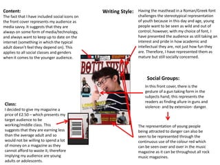 Class:
I decided to give my magazine a
price of £2.50 – which presents my
target audience to be
working/middle class. This
suggests that they are earning less
than the average adult and so
would not be willing to spend a lot
of money on a magazine as they
cannot afford to waste it; therefore
implying my audience are young
adults or adolescents.
Content:
The fact that I have included social icons on
the front cover represents my audience as
media savvy. It suggests that they are
always on some form of media/technology,
and always want to keep up to date on the
internet (something in which the typical
adult doesn’t feel they depend on). This
applies to all social classes and genders
when it comes to the younger audience.
Having the masthead in a Roman/Greek font
challenges the stereotypical representation
of youth because in this day and age, young
people want to be seen as wild and out of
control; however, with my choice of font, I
have presented the audience as still taking an
interest and pride in how academic and
intellectual they are, not just how fun they
are. Therefore, I have represented them as
mature but still socially concerned.
In this front cover, there is the
gesture of a gun taking form in the
subjects hand; this represents the
readers as finding allure in guns and
violence- and by extension- danger.
The representation of young people
being attracted to danger can also be
seen to be represented through the
continuous use of the colour red which
can be seen over and over in the music
magazine as it can be throughout all rock
music magazines.
Writing Style:
Social Groups:
 