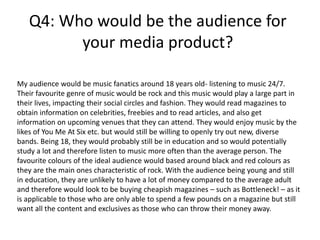Q4: Who would be the audience for
your media product?
My audience would be music fanatics around 18 years old- listening to music 24/7.
Their favourite genre of music would be rock and this music would play a large part in
their lives, impacting their social circles and fashion. They would read magazines to
obtain information on celebrities, freebies and to read articles, and also get
information on upcoming venues that they can attend. They would enjoy music by the
likes of You Me At Six etc. but would still be willing to openly try out new, diverse
bands. Being 18, they would probably still be in education and so would potentially
study a lot and therefore listen to music more often than the average person. The
favourite colours of the ideal audience would based around black and red colours as
they are the main ones characteristic of rock. With the audience being young and still
in education, they are unlikely to have a lot of money compared to the average adult
and therefore would look to be buying cheapish magazines – such as Bottleneck! – as it
is applicable to those who are only able to spend a few pounds on a magazine but still
want all the content and exclusives as those who can throw their money away.
 