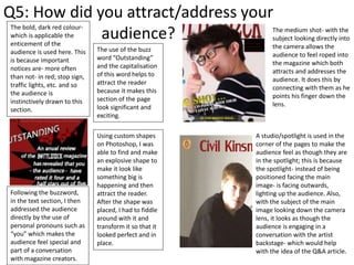 Q5: How did you attract/address your
audience?
The use of the buzz
word “Outstanding”
and the capitalisation
of this word helps to
attract the reader
because it makes this
section of the page
look significant and
exciting.
Following the buzzword,
in the text section, I then
addressed the audience
directly by the use of
personal pronouns such as
“you” which makes the
audience feel special and
part of a conversation
with magazine creators.
The bold, dark red colour-
which is applicable the
enticement of the
audience is used here. This
is because important
notices are- more often
than not- in red; stop sign,
traffic lights, etc. and so
the audience is
instinctively drawn to this
section.
The medium shot- with the
subject looking directly into
the camera allows the
audience to feel roped into
the magazine which both
attracts and addresses the
audience. It does this by
connecting with them as he
points his finger down the
lens.
A studio/spotlight is used in the
corner of the pages to make the
audience feel as though they are
in the spotlight; this is because
the spotlight- instead of being
positioned facing the main
image- is facing outwards,
lighting up the audience. Also,
with the subject of the main
image looking down the camera
lens, it looks as though the
audience is engaging in a
conversation with the artist
backstage- which would help
with the idea of the Q&A article.
Using custom shapes
on Photoshop, I was
able to find and make
an explosive shape to
make it look like
something big is
happening and then
attract the reader.
After the shape was
placed, I had to fiddle
around with it and
transform it so that it
looked perfect and in
place.
 