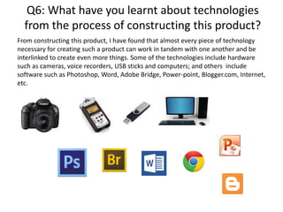 Q6: What have you learnt about technologies
from the process of constructing this product?
From constructing this product, I have found that almost every piece of technology
necessary for creating such a product can work in tandem with one another and be
interlinked to create even more things. Some of the technologies include hardware
such as cameras, voice recorders, USB sticks and computers; and others include
software such as Photoshop, Word, Adobe Bridge, Power-point, Blogger.com, Internet,
etc.
 