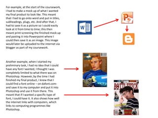 Another example, when I started my
preliminary task, I had no idea that I could
have any font I wanted, I thought I was
completely limited to what there was on
Photoshop. However, by the time I had
finished my final product, I knew that I
could find a font online – on dafont.com-
and save it to my computer and put it into
Photoshop and use it from there. This
meant that if I wanted a specific type of
font, I could have it. It also shows how well
the internet links with computers, which
links to computing programmes like
Photoshop.
For example, at the start of the coursework,
I had to make a mock up of what I wanted
my final product to look like. This meant
that I had to go onto word and put in titles,
subheadings, plugs, etc. And after that, I
had to save it as a picture so I could easily
look at it from time to time; this then
meant print-screening the finished mock up
and pasting it into Powerpoint where I
could then save it as an image. This image
would later be uploaded to the internet via
blogger as part of my coursework.
 