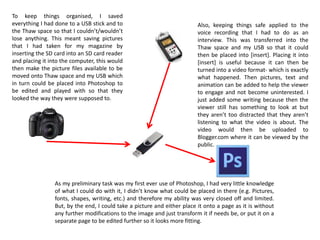 To keep things organised, I saved
everything I had done to a USB stick and to
the Thaw space so that I couldn’t/wouldn’t
lose anything. This meant saving pictures
that I had taken for my magazine by
inserting the SD card into an SD card reader
and placing it into the computer, this would
then make the picture files available to be
moved onto Thaw space and my USB which
in turn could be placed into Photoshop to
be edited and played with so that they
looked the way they were supposed to.
As my preliminary task was my first ever use of Photoshop, I had very little knowledge
of what I could do with it, I didn’t know what could be placed in there (e.g. Pictures,
fonts, shapes, writing, etc.) and therefore my ability was very closed off and limited.
But, by the end, I could take a picture and either place it onto a page as it is without
any further modifications to the image and just transform it if needs be, or put it on a
separate page to be edited further so it looks more fitting.
Also, keeping things safe applied to the
voice recording that I had to do as an
interview. This was transferred into the
Thaw space and my USB so that it could
then be placed into [insert]. Placing it into
[insert] is useful because it can then be
turned into a video format- which is exactly
what happened. Then pictures, text and
animation can be added to help the viewer
to engage and not become uninterested. I
just added some writing because then the
viewer still has something to look at but
they aren’t too distracted that they aren’t
listening to what the video is about. The
video would then be uploaded to
Blogger.com where it can be viewed by the
public.
 