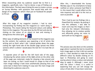 When researching what my audience would like to find is a
magazine, specifically rock, I had to devise a way of finding out
this information. The best way of doing this was to create a survey
on Survey Monkey- with questions that would help with the
design of my magazine- which I then put on Facebook for people
to fill out.
After this, I downloaded the Survey
Monkey app on my smartphone to keep
notified on when someone had filled it
in; this meant that I could reflect on the
new response and add it to the rest as
soon as possible.
Then I had to put my findings into a
PowerPoint for analysis. By putting it
into this software, I was able to
insert and crop the images so that I
had only the relevant information,
thus allowing me to analyse quickly
and efficiently giving me more to
work with on my magazine.
After this stage of my magazine creation, I had to start
incorporating my finding into the magazine as I went along in
Photoshop. This meant taking the favoured colours and adding
them to the magazine. This was done by the fill tool and also by
clicking on the colour of an object or text and moving it
along/across the colour grid.
Other ways of adding elements of my research to the magazine was
by the content, the audience was expecting a lot of article like
writing and so that’s what I did. I placed guides down the page,
cutting the right hand side of the double page spread into three
sections which is where I would place the text for it to look like an
article.
A separate piece of text for the left hand side of the page,
introducing the whole notion of the Q&A article on the other side
of the page was rasterized, ready for drawing a box around and
layer via cutting, so that I could mould it’s shape to that of the
main image making it look more aesthetically pleasing than just
some text in block form making it’s way over the main image and
distorting the audiences view of it.
This process was also done on the contents
page where I wanted the text to mould the
main image again so that it did not overlap
with it, I then decided to make the text a
different colour by double clicking on it’s
layer in Photoshop and going to cover
overlay where I chose a colour and selected
okay to apply it. Although I never stuck
with the colour I chose, it is useful in
explaining how you can still change the
colour of text after it have been rasterized.
 