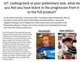 Q7: Looking back at your preliminary task, what do
you feel you have learnt in the progression from it
to the full product?
In my preliminary task, I knew very little- if anything- about Photoshop. But, by
the time it came to the end and finishing my media product, I was quite
capable of doing a lot of things that I never knew were even possible of the
Photoshop software. Things such as the cloning tool, importing text of your
own from the internet and so on.
The first example of this would be the main
image of the front cover, this is the first thing
I started with- in both the preliminary and
the final product. In the preliminary, I used a
single image on the front cover with little
writing surrounding it, which meant I had to
transform and stretch the image out of it’s
original shape to get it to fit on the page.
With the final product, I knew that the front
cover wasn’t just comprised of a single
picture and some writing, so I knew that if
the picture was too long or too wide, I could
simply crop it down and fit the gaps in with
plugs or subimages- which are quite often
the same thing.
PRELIMINARY: FINAL PRODUCT:
 