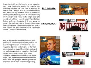 Importing text from the internet to my magazine
was very important aspect of making my
magazine; without the right text, it wouldn’t be
exactly how I wanted it to be. In my preliminary
task, I felt that any bold font would be perfect for
my magazine; however, when it came to making
my media product, I knew that a simple bold font
would not suffice, I knew it would have to look
better and more intriguing if it was going to
attract the audience. I learnt through this process
how to download a font from the internet, save it
into a folder and add that folder to the Photoshop
so that I could use it from there.
PRELIMINARY:
FINAL PRODUCT:
Also, as my preliminary front cover was quite
primitive in comparison to my final product and
even more primitive in comparison to a real
magazine, it did not contain some of the vital
elements such as plugs. I learnt from looking at
my preliminary and other magazines that I had
to have more content on my front cover,
otherwise it looks dull and bland; so by adding
plugs, I was able to let the readers know more
about what was going on in the magazine and
also make it look more aesthetically pleasing.
 