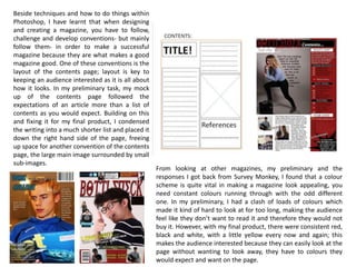 Beside techniques and how to do things within
Photoshop, I have learnt that when designing
and creating a magazine, you have to follow,
challenge and develop conventions- but mainly
follow them- in order to make a successful
magazine because they are what makes a good
magazine good. One of these conventions is the
layout of the contents page; layout is key to
keeping an audience interested as it is all about
how it looks. In my preliminary task, my mock
up of the contents page followed the
expectations of an article more than a list of
contents as you would expect. Building on this
and fixing it for my final product, I condensed
the writing into a much shorter list and placed it
down the right hand side of the page, freeing
up space for another convention of the contents
page, the large main image surrounded by small
sub-images.
From looking at other magazines, my preliminary and the
responses I got back from Survey Monkey, I found that a colour
scheme is quite vital in making a magazine look appealing, you
need constant colours running through with the odd different
one. In my preliminary, I had a clash of loads of colours which
made it kind of hard to look at for too long, making the audience
feel like they don’t want to read it and therefore they would not
buy it. However, with my final product, there were consistent red,
black and white, with a little yellow every now and again; this
makes the audience interested because they can easily look at the
page without wanting to look away, they have to colours they
would expect and want on the page.
 