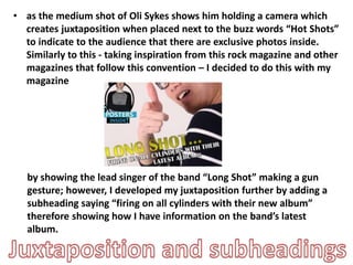 • as the medium shot of Oli Sykes shows him holding a camera which
creates juxtaposition when placed next to the buzz words “Hot Shots”
to indicate to the audience that there are exclusive photos inside.
Similarly to this - taking inspiration from this rock magazine and other
magazines that follow this convention – I decided to do this with my
magazine
by showing the lead singer of the band “Long Shot” making a gun
gesture; however, I developed my juxtaposition further by adding a
subheading saying “firing on all cylinders with their new album”
therefore showing how I have information on the band’s latest
album.
 