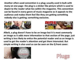 Another often used convention is a plug; usually used in bulk with
many on one page- the plug is a sticker like picture which is used to
depict to the reader what lies within the magazine. This convention
can be found in every genre of music magazine as it appeals to the
audience and makes them feel like they are getting something
nobody else is getting; something exclusive.
Albeit, a plug doesn't have to be an image but it is most commonly
an image as it adds more information to that section of the page. just
writing is less likely to entice the potential reader and so an image is
used to get the reader's attention and get them interested. But
simple writing is also used as can be seen on the Q front cover:
 