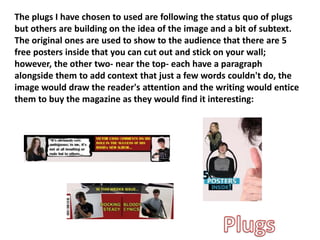 The plugs I have chosen to used are following the status quo of plugs
but others are building on the idea of the image and a bit of subtext.
The original ones are used to show to the audience that there are 5
free posters inside that you can cut out and stick on your wall;
however, the other two- near the top- each have a paragraph
alongside them to add context that just a few words couldn't do, the
image would draw the reader's attention and the writing would entice
them to buy the magazine as they would find it interesting:
 