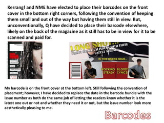 Kerrang! and NME have elected to place their barcodes on the front
cover in the bottom right corners, following the convention of keeping
them small and out of the way but having them still in view. But,
unconventionally, Q have decided to place their barcode elsewhere,
likely on the back of the magazine as it still has to be in view for it to be
scanned and paid for.
My barcode is on the front cover at the bottom left. Still following the convention of
placement; however, I have decided to replace the date in the barcode bundle with the
issue number as both do the same job of letting the readers know whether it is the
latest one out or not and whether they need it or not, but the issue number look more
aesthetically pleasing to me.
 