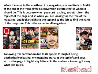 When it comes to the masthead in a magazine, you are likely to find it
at the top of the front cover as convention dictates that is where it
should be. This is because when you start reading, you start from the
top left of the page and so when you are looking for the title of the
magazine, you look straight to the top and to the left to find the name
of the magazine. This is the same for all magazines:
Following this convention due to its appeal through it being
aesthetically pleasing, my magazine starts at the top left and goes
across the page in big blocky letters. So the audience know right away
what it is called.
 