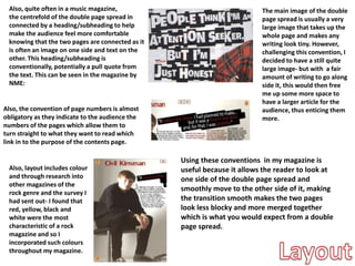 Also, quite often in a music magazine,
the centrefold of the double page spread in
connected by a heading/subheading to help
make the audience feel more comfortable
knowing that the two pages are connected as it
is often an image on one side and text on the
other. This heading/subheading is
conventionally, potentially a pull quote from
the text. This can be seen in the magazine by
NME:
The main image of the double
page spread is usually a very
large image that takes up the
whole page and makes any
writing look tiny. However,
challenging this convention, I
decided to have a still quite
large image- but with a fair
amount of writing to go along
side it, this would then free
me up some more space to
have a larger article for the
audience, thus enticing them
more.
Also, layout includes colour
and through research into
other magazines of the
rock genre and the survey I
had sent out- I found that
red, yellow, black and
white were the most
characteristic of a rock
magazine and so I
incorporated such colours
throughout my magazine.
Also, the convention of page numbers is almost
obligatory as they indicate to the audience the
numbers of the pages which allow them to
turn straight to what they want to read which
link in to the purpose of the contents page.
Using these conventions in my magazine is
useful because it allows the reader to look at
one side of the double page spread and
smoothly move to the other side of it, making
the transition smooth makes the two pages
look less blocky and more merged together
which is what you would expect from a double
page spread.
 