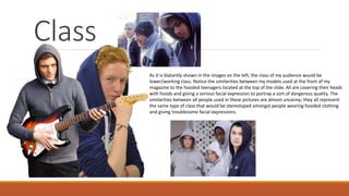 Class
As it is blatantly shown in the images on the left, the class of my audience would be
lower/working class. Notice the similarities between my models used at the front of my
magazine to the hooded teenagers located at the top of the slide. All are covering their heads
with hoods and giving a serious facial expression to portray a sort of dangerous quality. The
similarities between all people used in these pictures are almost uncanny; they all represent
the same type of class that would be stereotyped amongst people wearing hooded clothing
and giving troublesome facial expressions.
 